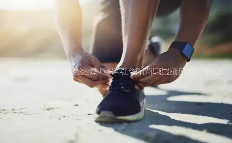 2026年度最潮流新款女网球鞋：引领时尚与运动的革命性突破